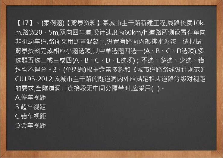 【17】、(案例题)【背景资料】某城市主干路新建工程,线路长度10km,路宽20．5m,双向四车道,设计速度为60km/h,道路两侧设置有单向非机动车道,路面采用沥青混凝土,设置有路面内部排水系统。请根据背景资料完成相应小题选项,其中单选题四选一(A、B、C、D选项),多选题五选二或三或四(A、B、C、D、E选项)；不选、多选、少选、错选均不得分。3、(单选题)根据背景资料和《城市道路路线设计规范》CJJ193-2012,该城市主干路的隧道洞内外应满足相应道路等级对视距的要求,当隧道洞口连接段无中间分隔带时,应采用(   )。