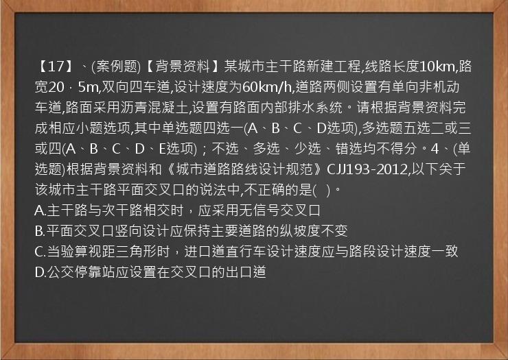 【17】、(案例题)【背景资料】某城市主干路新建工程,线路长度10km,路宽20．5m,双向四车道,设计速度为60km/h,道路两侧设置有单向非机动车道,路面采用沥青混凝土,设置有路面内部排水系统。请根据背景资料完成相应小题选项,其中单选题四选一(A、B、C、D选项),多选题五选二或三或四(A、B、C、D、E选项)；不选、多选、少选、错选均不得分。4、(单选题)根据背景资料和《城市道路路线设计规范》CJJ193-2012,以下关于该城市主干路平面交叉口的说法中,不正确的是(   )。