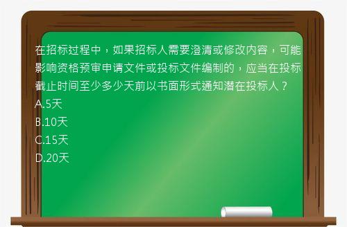 在招标过程中，如果招标人需要澄清或修改内容，可能影响资格预审申请文件或投标文件编制的，应当在投标截止时间至少多少天前以书面形式通知潜在投标人？