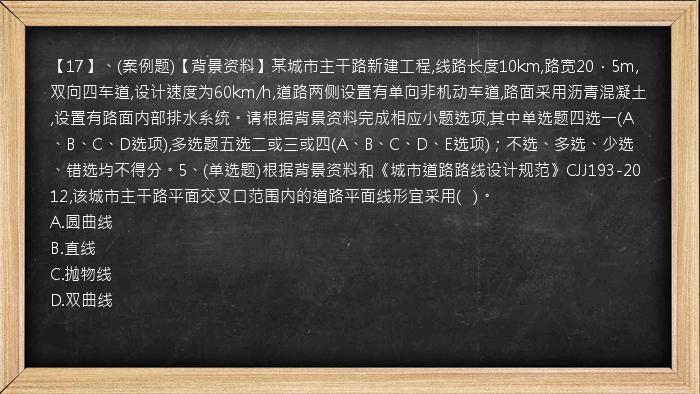 【17】、(案例题)【背景资料】某城市主干路新建工程,线路长度10km,路宽20．5m,双向四车道,设计速度为60km/h,道路两侧设置有单向非机动车道,路面采用沥青混凝土,设置有路面内部排水系统。请根据背景资料完成相应小题选项,其中单选题四选一(A、B、C、D选项),多选题五选二或三或四(A、B、C、D、E选项)；不选、多选、少选、错选均不得分。5、(单选题)根据背景资料和《城市道路路线设计规范》CJJ193-2012,该城市主干路平面交叉口范围内的道路平面线形宜采用(   )。