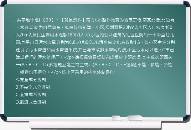 [共享题干题] 【20】、【背景资料】南方C市整体地势为西高东低,南高北低,北边有一水系,流向为自西向东。拟在该市新建一小区,规划面积20hm2,小区人口密度400人/hm2,居民生活用水定额180L/(人·d),小区内公共建筑为社区医院和一个中型幼儿园,其平均日污水流量分别为0.8L/s和0.6L/s,污水总变化系数取1.6。该小区室外分别建设了污水管道和雨水管道系统,并已与市政排水管网对接,小区污水可以进入C市已建成运行的污水处理厂。</p>请根据背景资料完成相应小题选项,其中单选题四选一(A、B、C、D),多选题五选二或三或四(A、B、C、D、E选项);不选、多选、少选、错选均不得分。</p>该小区采用的排水体制是()。