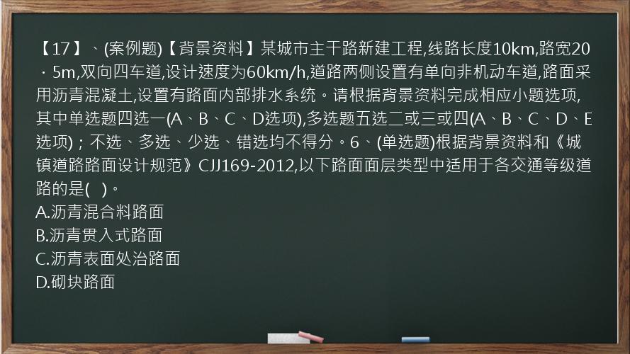 【17】、(案例题)【背景资料】某城市主干路新建工程,线路长度10km,路宽20．5m,双向四车道,设计速度为60km/h,道路两侧设置有单向非机动车道,路面采用沥青混凝土,设置有路面内部排水系统。请根据背景资料完成相应小题选项,其中单选题四选一(A、B、C、D选项),多选题五选二或三或四(A、B、C、D、E选项)；不选、多选、少选、错选均不得分。6、(单选题)根据背景资料和《城镇道路路面设计规范》CJJ169-2012,以下路面面层类型中适用于各交通等级道路的是(   )。