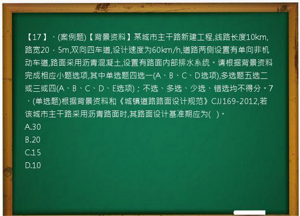 【17】、(案例题)【背景资料】某城市主干路新建工程,线路长度10km,路宽20．5m,双向四车道,设计速度为60km/h,道路两侧设置有单向非机动车道,路面采用沥青混凝土,设置有路面内部排水系统。请根据背景资料完成相应小题选项,其中单选题四选一(A、B、C、D选项),多选题五选二或三或四(A、B、C、D、E选项)；不选、多选、少选、错选均不得分。7、(单选题)根据背景资料和《城镇道路路面设计规范》CJJ169-2012,若该城市主干路采用沥青路面时,其路面设计基准期应为(   )。