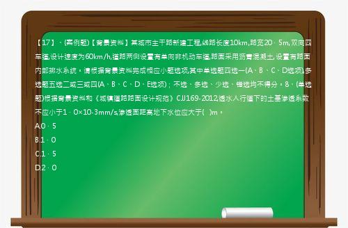 【17】、(案例题)【背景资料】某城市主干路新建工程,线路长度10km,路宽20．5m,双向四车道,设计速度为60km/h,道路两侧设置有单向非机动车道,路面采用沥青混凝土,设置有路面内部排水系统。请根据背景资料完成相应小题选项,其中单选题四选一(A、B、C、D选项),多选题五选二或三或四(A、B、C、D、E选项)；不选、多选、少选、错选均不得分。8、(单选题)根据背景资料和《城镇道路路面设计规范》CJJ169-2012,透水人行道下的土基渗透系数不应小于1．0×10-3mm/s,渗透面距离地下水位应大于(   )m。