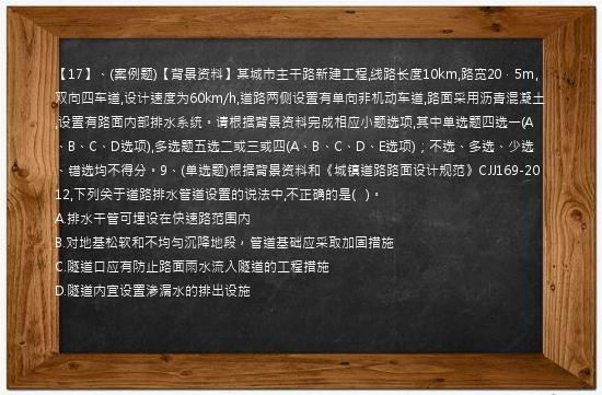 【17】、(案例题)【背景资料】某城市主干路新建工程,线路长度10km,路宽20．5m,双向四车道,设计速度为60km/h,道路两侧设置有单向非机动车道,路面采用沥青混凝土,设置有路面内部排水系统。请根据背景资料完成相应小题选项,其中单选题四选一(A、B、C、D选项),多选题五选二或三或四(A、B、C、D、E选项)；不选、多选、少选、错选均不得分。9、(单选题)根据背景资料和《城镇道路路面设计规范》CJJ169-2012,下列关于道路排水管道设置的说法中,不正确的是(