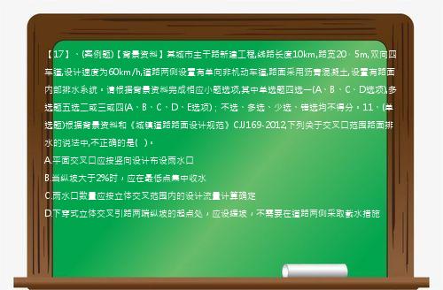 【17】、(案例题)【背景资料】某城市主干路新建工程,线路长度10km,路宽20．5m,双向四车道,设计速度为60km/h,道路两侧设置有单向非机动车道,路面采用沥青混凝土,设置有路面内部排水系统。请根据背景资料完成相应小题选项,其中单选题四选一(A、B、C、D选项),多选题五选二或三或四(A、B、C、D、E选项)；不选、多选、少选、错选均不得分。11、(单选题)根据背景资料和《城镇道路路面设计规范》CJJ169-2012,下列关于交叉口范围路面排水的说法中,不正确的是(   )。