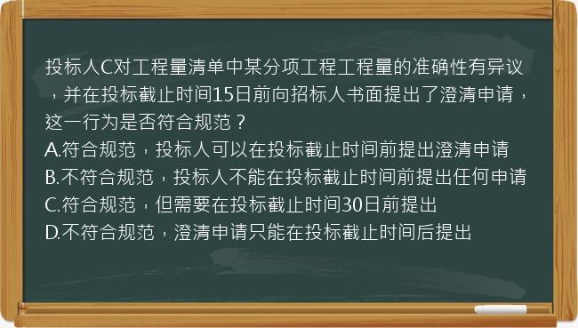 投标人C对工程量清单中某分项工程工程量的准确性有异议，并在投标截止时间15日前向招标人书面提出了澄清申请，这一行为是否符合规范？