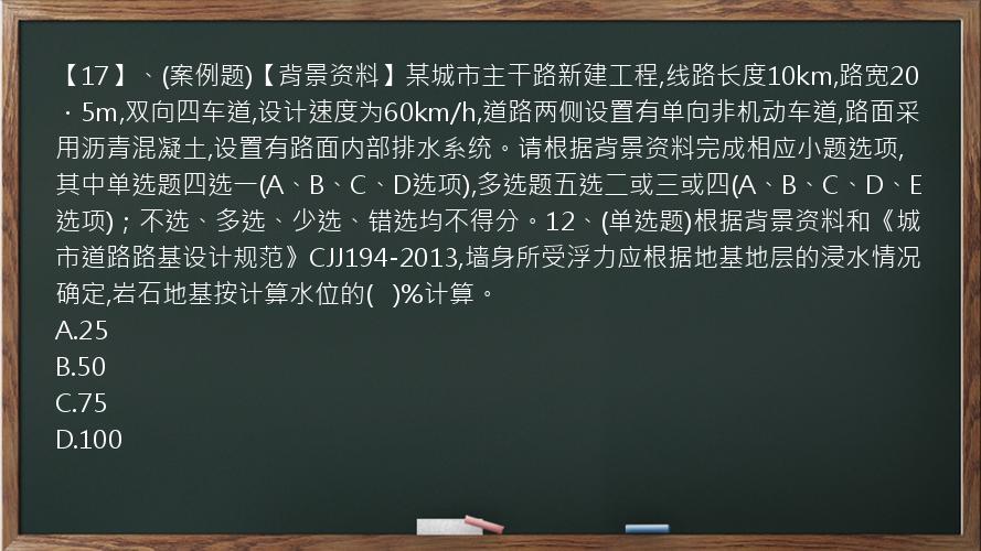 【17】、(案例题)【背景资料】某城市主干路新建工程,线路长度10km,路宽20．5m,双向四车道,设计速度为60km/h,道路两侧设置有单向非机动车道,路面采用沥青混凝土,设置有路面内部排水系统。请根据背景资料完成相应小题选项,其中单选题四选一(A、B、C、D选项),多选题五选二或三或四(A、B、C、D、E选项)；不选、多选、少选、错选均不得分。12、(单选题)根据背景资料和《城市道路路基设计规范》CJJ194-2013,墙身所受浮力应根据地基地层的浸水情况确定,岩石地基按计算水位的(   )%计算。