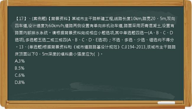 【17】、(案例题)【背景资料】某城市主干路新建工程,线路长度10km,路宽20．5m,双向四车道,设计速度为60km/h,道路两侧设置有单向非机动车道,路面采用沥青混凝土,设置有路面内部排水系统。请根据背景资料完成相应小题选项,其中单选题四选一(A、B、C、D选项),多选题五选二或三或四(A、B、C、D、E选项)；不选、多选、少选、错选均不得分。13、(单选题)根据背景资料和《城市道路路基设计规范》CJJ194-2013,该城市主干路路床顶面以下0．5m深度的填料最小强度应为(   )。