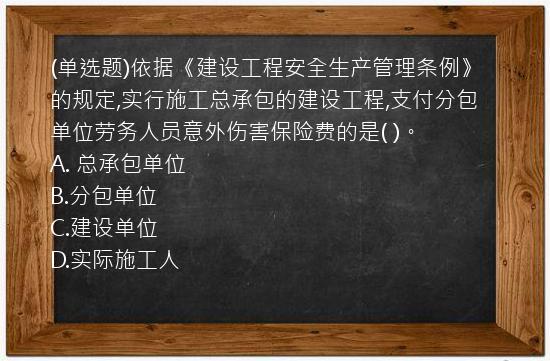 (单选题)依据《建设工程安全生产管理条例》的规定,实行施工总承包的建设工程,支付分包单位劳务人员意外伤害保险费的是(