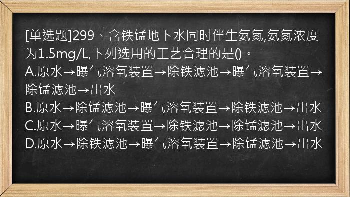 [单选题]299、含铁锰地下水同时伴生氨氮,氨氮浓度为1.5mg/L,下列选用的工艺合理的是()。
