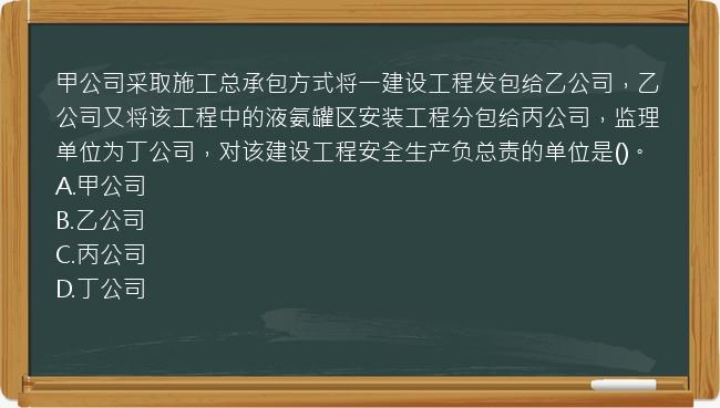 甲公司采取施工总承包方式将一建设工程发包给乙公司，乙公司又将该工程中的液氨罐区安装工程分包给丙公司，监理单位为丁公司，对该建设工程安全生产负总责的单位是()。