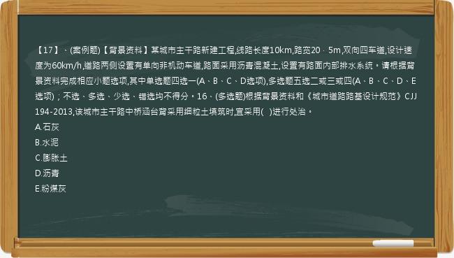 【17】、(案例题)【背景资料】某城市主干路新建工程,线路长度10km,路宽20．5m,双向四车道,设计速度为60km/h,道路两侧设置有单向非机动车道,路面采用沥青混凝土,设置有路面内部排水系统。请根据背景资料完成相应小题选项,其中单选题四选一(A、B、C、D选项),多选题五选二或三或四(A、B、C、D、E选项)；不选、多选、少选、错选均不得分。16、(多选题)根据背景资料和《城市道路路基设计规范》CJJ194-2013,该城市主干路中桥涵台背采用细粒土填筑时,宜采用(