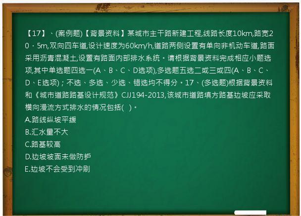 【17】、(案例题)【背景资料】某城市主干路新建工程,线路长度10km,路宽20．5m,双向四车道,设计速度为60km/h,道路两侧设置有单向非机动车道,路面采用沥青混凝土,设置有路面内部排水系统。请根据背景资料完成相应小题选项,其中单选题四选一(A、B、C、D选项),多选题五选二或三或四(A、B、C、D、E选项)；不选、多选、少选、错选均不得分。17、(多选题)根据背景资料和《城市道路路基设计规范》CJJ194-2013,该城市道路填方路基边坡应采取横向漫流方式排水的情况包括(