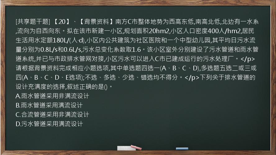 [共享题干题] 【20】、【背景资料】南方C市整体地势为西高东低,南高北低,北边有一水系,流向为自西向东。拟在该市新建一小区,规划面积20hm2,小区人口密度400人/hm2,居民生活用水定额180L/(人·d),小区内公共建筑为社区医院和一个中型幼儿园,其平均日污水流量分别为0.8L/s和0.6L/s,污水总变化系数取1.6。该小区室外分别建设了污水管道和雨水管道系统,并已与市政排水管网对接,小区污水可以进入C市已建成运行的污水处理厂。</p>请根据背景资料完成相应小题选项,其中单选题四选一(A、B、C、D),多选题五选二或三或四(A、B、C、D、E选项);不选、多选、少选、错选均不得分。</p>下列关于排水管道的设计充满度的选择,叙述正确的是()。