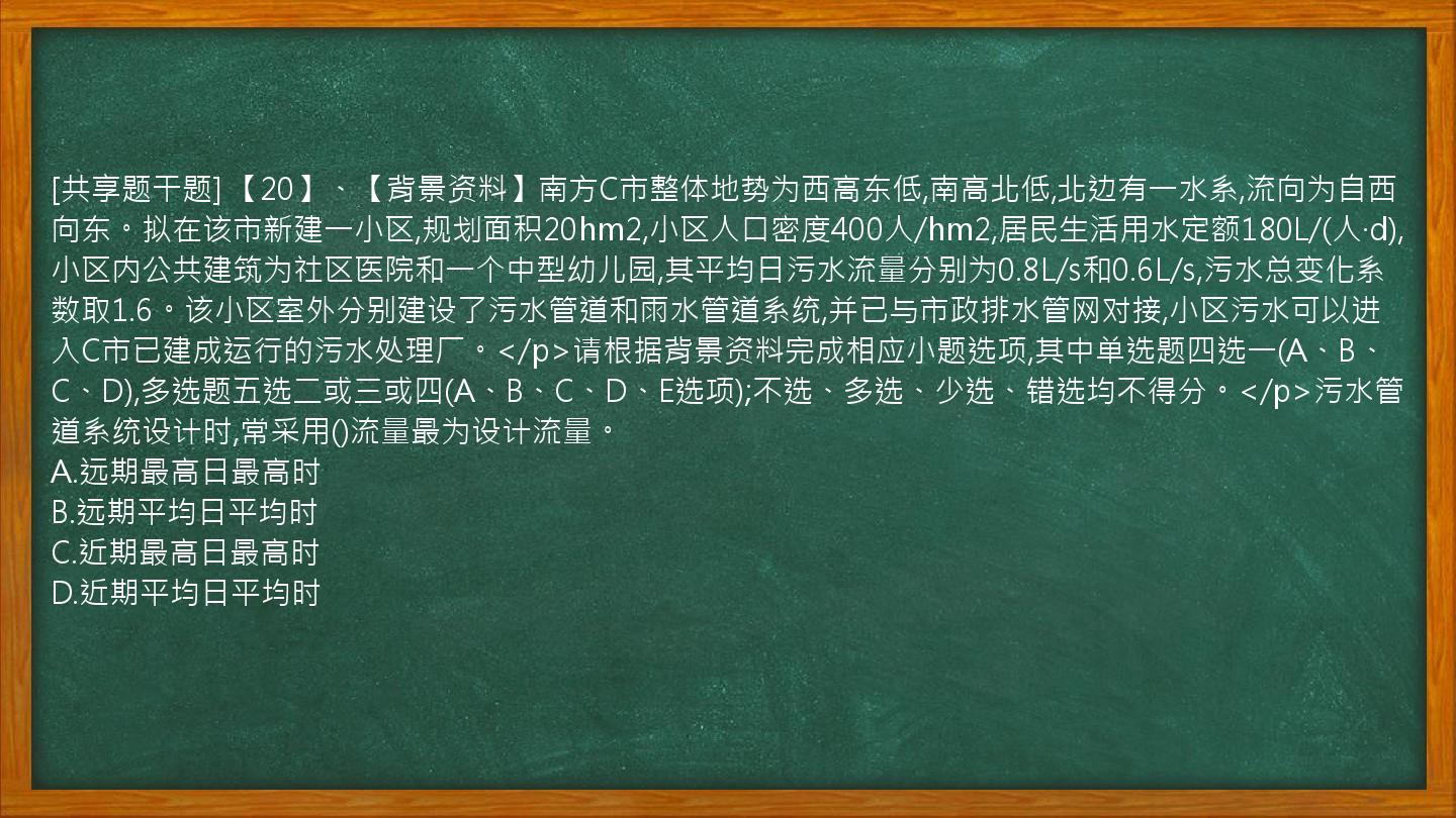 [共享题干题] 【20】、【背景资料】南方C市整体地势为西高东低,南高北低,北边有一水系,流向为自西向东。拟在该市新建一小区,规划面积20hm2,小区人口密度400人/hm2,居民生活用水定额180L/(人·d),小区内公共建筑为社区医院和一个中型幼儿园,其平均日污水流量分别为0.8L/s和0.6L/s,污水总变化系数取1.6。该小区室外分别建设了污水管道和雨水管道系统,并已与市政排水管网对接,小区污水可以进入C市已建成运行的污水处理厂。</p>请根据背景资料完成相应小题选项,其中单选题四选一(A、B、C、D),多选题五选二或三或四(A、B、C、D、E选项);不选、多选、少选、错选均不得分。</p>污水管道系统设计时,常采用()流量最为设计流量。