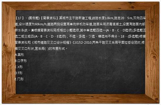 【17】、(案例题)【背景资料】某城市主干路新建工程,线路长度10km,路宽20．5m,双向四车道,设计速度为60km/h,道路两侧设置有单向非机动车道,路面采用沥青混凝土,设置有路面内部排水系统。请根据背景资料完成相应小题选项,其中单选题四选一(A、B、C、D选项),多选题五选二或三或四(A、B、C、D、E选项)；不选、多选、少选、错选均不得分。18、(多选题)根据背景资料和《城市道路交叉口设计规程》CJJ152-2010,两条干路交叉采用平面过街设施时,根据交叉口形状,宜采用(   )的布置形式。