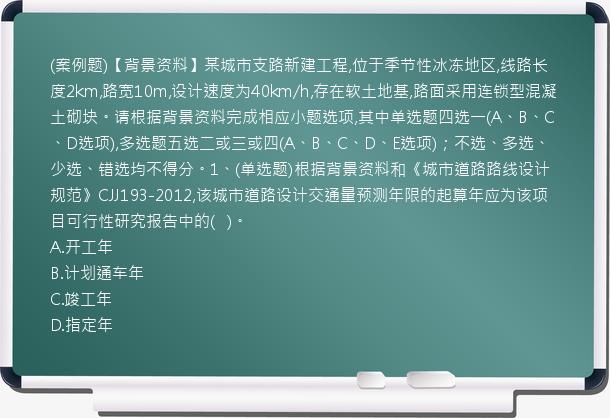 (案例题)【背景资料】某城市支路新建工程,位于季节性冰冻地区,线路长度2km,路宽10m,设计速度为40km/h,存在软土地基,路面采用连锁型混凝土砌块。请根据背景资料完成相应小题选项,其中单选题四选一(A、B、C、D选项),多选题五选二或三或四(A、B、C、D、E选项)；不选、多选、少选、错选均不得分。1、(单选题)根据背景资料和《城市道路路线设计规范》CJJ193-2012,该城市道路设计交通量预测年限的起算年应为该项目可行性研究报告中的(