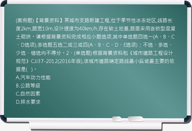 (案例题)【背景资料】某城市支路新建工程,位于季节性冰冻地区,线路长度2km,路宽10m,设计速度为40km/h,存在软土地基,路面采用连锁型混凝土砌块。请根据背景资料完成相应小题选项,其中单选题四选一(A、B、C、D选项),多选题五选二或三或四(A、B、C、D、E选项)；不选、多选、少选、错选均不得分。2、(单选题)根据背景资料和《城市道路工程设计规范》CJJ37-2012(2016年版),该城市道路确定路线最小纵坡最主要的依据是(