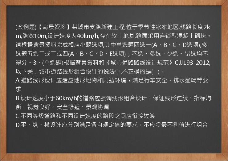 (案例题)【背景资料】某城市支路新建工程,位于季节性冰冻地区,线路长度2km,路宽10m,设计速度为40km/h,存在软土地基,路面采用连锁型混凝土砌块。请根据背景资料完成相应小题选项,其中单选题四选一(A、B、C、D选项),多选题五选二或三或四(A、B、C、D、E选项)；不选、多选、少选、错选均不得分。3、(单选题)根据背景资料和《城市道路路线设计规范》CJJ193-2012,以下关于城市道路线形组合设计的说法中,不正确的是(