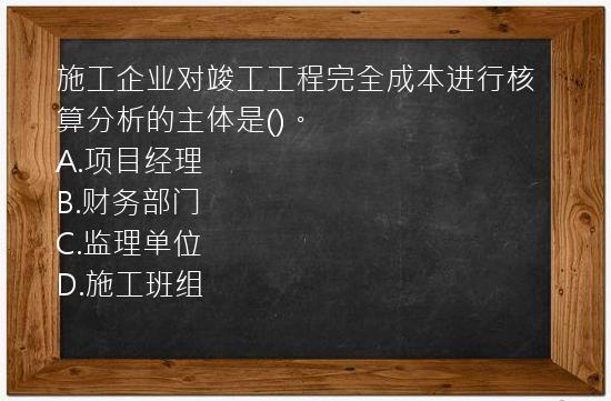 施工企业对竣工工程完全成本进行核算分析的主体是()。