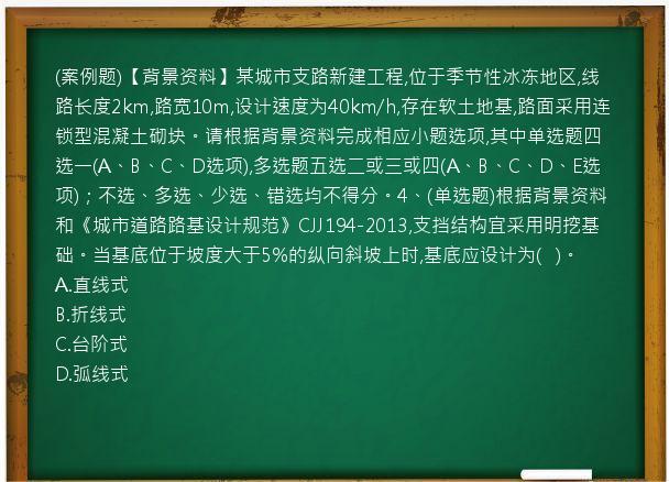 (案例题)【背景资料】某城市支路新建工程,位于季节性冰冻地区,线路长度2km,路宽10m,设计速度为40km/h,存在软土地基,路面采用连锁型混凝土砌块。请根据背景资料完成相应小题选项,其中单选题四选一(A、B、C、D选项),多选题五选二或三或四(A、B、C、D、E选项)；不选、多选、少选、错选均不得分。4、(单选题)根据背景资料和《城市道路路基设计规范》CJJ194-2013,支挡结构宜采用明挖基础。当基底位于坡度大于5%的纵向斜坡上时,基底应设计为(