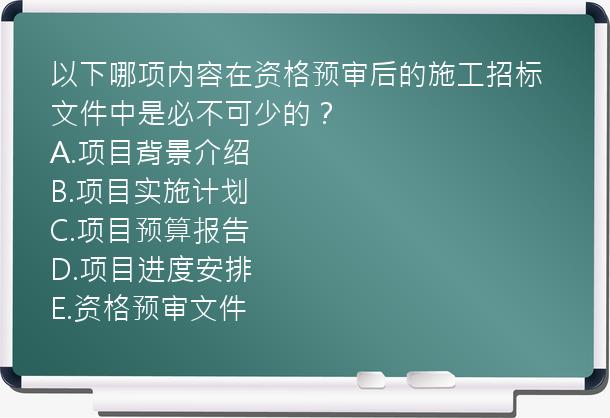 以下哪项内容在资格预审后的施工招标文件中是必不可少的？