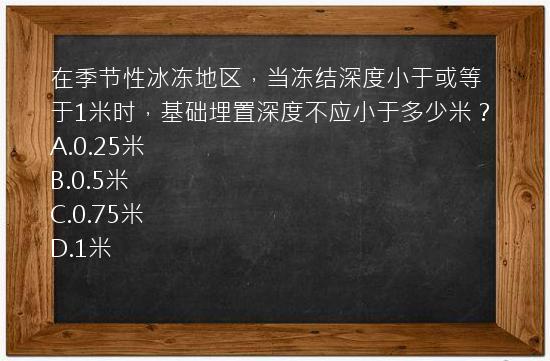 在季节性冰冻地区，当冻结深度小于或等于1米时，基础埋置深度不应小于多少米？