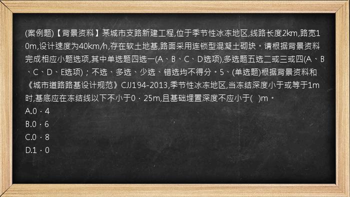 (案例题)【背景资料】某城市支路新建工程,位于季节性冰冻地区,线路长度2km,路宽10m,设计速度为40km/h,存在软土地基,路面采用连锁型混凝土砌块。请根据背景资料完成相应小题选项,其中单选题四选一(A、B、C、D选项),多选题五选二或三或四(A、B、C、D、E选项)；不选、多选、少选、错选均不得分。5、(单选题)根据背景资料和《城市道路路基设计规范》CJJ194-2013,季节性冰冻地区,当冻结深度小于或等于1m时,基底应在冻结线以下不小于0．25m,且基础埋置深度不应小于(