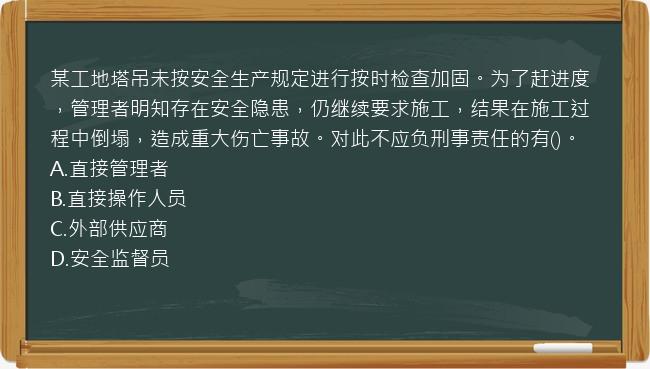 某工地塔吊未按安全生产规定进行按时检查加固。为了赶进度，管理者明知存在安全隐患，仍继续要求施工，结果在施工过程中倒塌，造成重大伤亡事故。对此不应负刑事责任的有()。