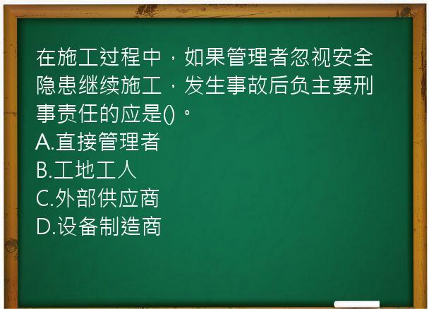 在施工过程中，如果管理者忽视安全隐患继续施工，发生事故后负主要刑事责任的应是()。