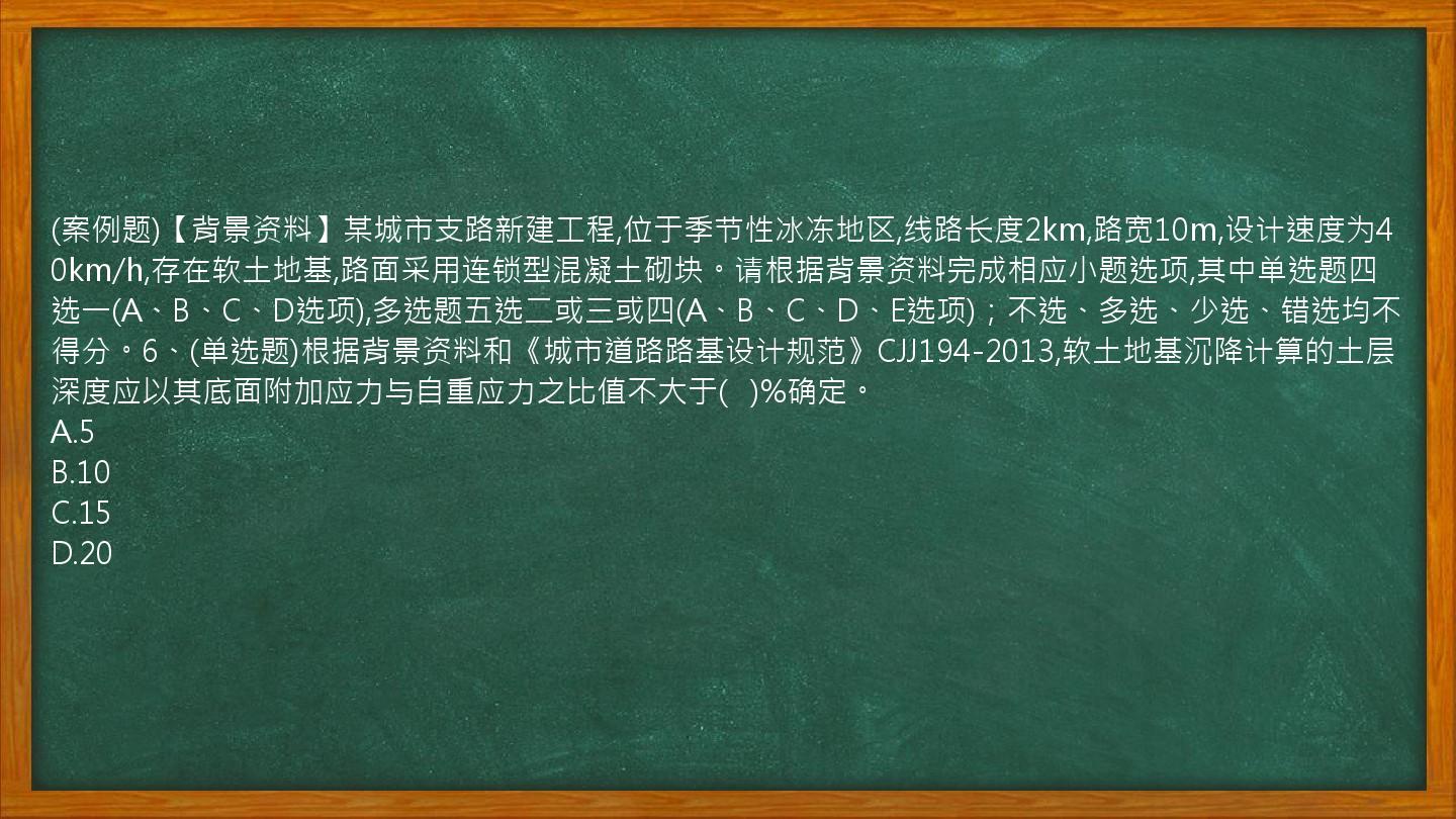 (案例题)【背景资料】某城市支路新建工程,位于季节性冰冻地区,线路长度2km,路宽10m,设计速度为40km/h,存在软土地基,路面采用连锁型混凝土砌块。请根据背景资料完成相应小题选项,其中单选题四选一(A、B、C、D选项),多选题五选二或三或四(A、B、C、D、E选项)；不选、多选、少选、错选均不得分。6、(单选题)根据背景资料和《城市道路路基设计规范》CJJ194-2013,软土地基沉降计算的土层深度应以其底面附加应力与自重应力之比值不大于(