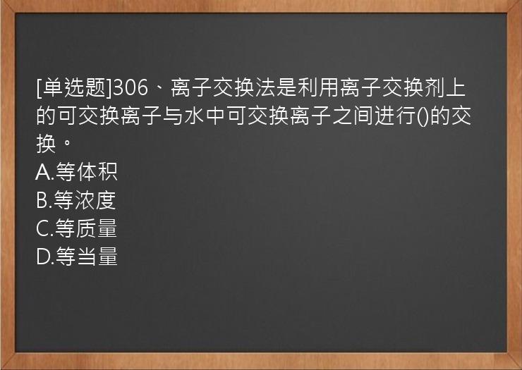 [单选题]306、离子交换法是利用离子交换剂上的可交换离子与水中可交换离子之间进行()的交换。