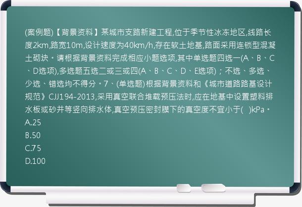 (案例题)【背景资料】某城市支路新建工程,位于季节性冰冻地区,线路长度2km,路宽10m,设计速度为40km/h,存在软土地基,路面采用连锁型混凝土砌块。请根据背景资料完成相应小题选项,其中单选题四选一(A、B、C、D选项),多选题五选二或三或四(A、B、C、D、E选项)；不选、多选、少选、错选均不得分。7、(单选题)根据背景资料和《城市道路路基设计规范》CJJ194-2013,采用真空联合堆载预压法时,应在地基中设置塑料排水板或砂井等竖向排水体,真空预压密封膜下的真空度不宜小于(