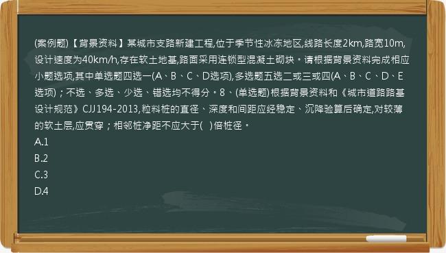 (案例题)【背景资料】某城市支路新建工程,位于季节性冰冻地区,线路长度2km,路宽10m,设计速度为40km/h,存在软土地基,路面采用连锁型混凝土砌块。请根据背景资料完成相应小题选项,其中单选题四选一(A、B、C、D选项),多选题五选二或三或四(A、B、C、D、E选项)；不选、多选、少选、错选均不得分。8、(单选题)根据背景资料和《城市道路路基设计规范》CJJ194-2013,粒料桩的直径、深度和间距应经稳定、沉降验算后确定,对较薄的软土层,应贯穿；相邻桩净距不应大于(