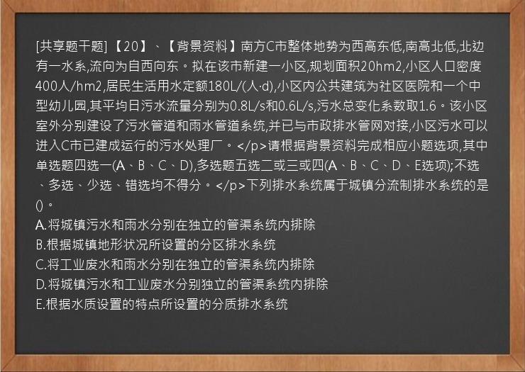 [共享题干题] 【20】、【背景资料】南方C市整体地势为西高东低,南高北低,北边有一水系,流向为自西向东。拟在该市新建一小区,规划面积20hm2,小区人口密度400人/hm2,居民生活用水定额180L/(人·d),小区内公共建筑为社区医院和一个中型幼儿园,其平均日污水流量分别为0.8L/s和0.6L/s,污水总变化系数取1.6。该小区室外分别建设了污水管道和雨水管道系统,并已与市政排水管网对接,小区污水可以进入C市已建成运行的污水处理厂。</p>请根据背景资料完成相应小题选项,其中单选题四选一(A、B、C、D),多选题五选二或三或四(A、B、C、D、E选项);不选、多选、少选、错选均不得分。</p>下列排水系统属于城镇分流制排水系统的是()。