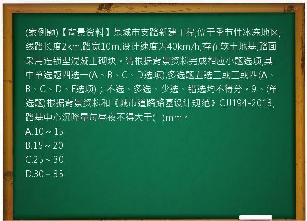 (案例题)【背景资料】某城市支路新建工程,位于季节性冰冻地区,线路长度2km,路宽10m,设计速度为40km/h,存在软土地基,路面采用连锁型混凝土砌块。请根据背景资料完成相应小题选项,其中单选题四选一(A、B、C、D选项),多选题五选二或三或四(A、B、C、D、E选项)；不选、多选、少选、错选均不得分。9、(单选题)根据背景资料和《城市道路路基设计规范》CJJ194-2013,路基中心沉降量每昼夜不得大于(