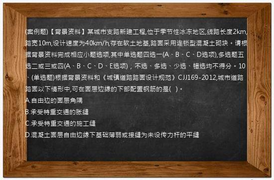 (案例题)【背景资料】某城市支路新建工程,位于季节性冰冻地区,线路长度2km,路宽10m,设计速度为40km/h,存在软土地基,路面采用连锁型混凝土砌块。请根据背景资料完成相应小题选项,其中单选题四选一(A、B、C、D选项),多选题五选二或三或四(A、B、C、D、E选项)；不选、多选、少选、错选均不得分。10、(单选题)根据背景资料和《城镇道路路面设计规范》CJJ169-2012,城市道路路面以下情形中,可在面层边缘的下部配置钢筋的是(