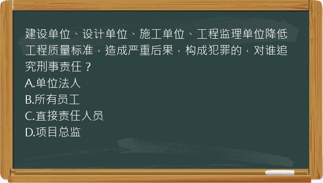 建设单位、设计单位、施工单位、工程监理单位降低工程质量标准，造成严重后果，构成犯罪的，对谁追究刑事责任？