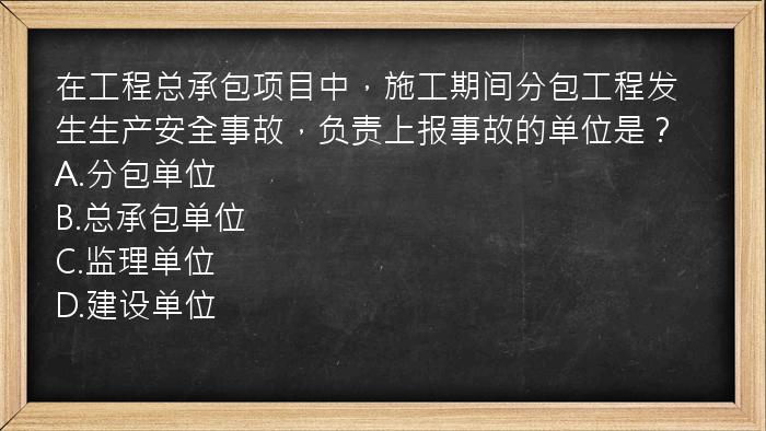 在工程总承包项目中，施工期间分包工程发生生产安全事故，负责上报事故的单位是？