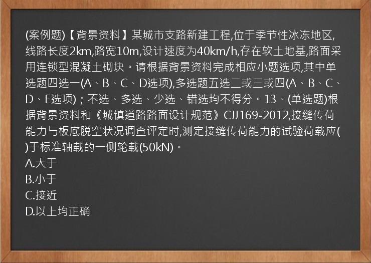 (案例题)【背景资料】某城市支路新建工程,位于季节性冰冻地区,线路长度2km,路宽10m,设计速度为40km/h,存在软土地基,路面采用连锁型混凝土砌块。请根据背景资料完成相应小题选项,其中单选题四选一(A、B、C、D选项),多选题五选二或三或四(A、B、C、D、E选项)；不选、多选、少选、错选均不得分。13、(单选题)根据背景资料和《城镇道路路面设计规范》CJJ169-2012,接缝传荷能力与板底脱空状况调查评定时,测定接缝传荷能力的试验荷载应(