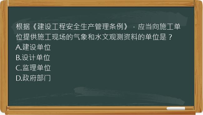 根据《建设工程安全生产管理条例》，应当向施工单位提供施工现场的气象和水文观测资料的单位是？