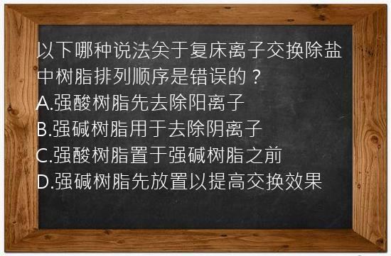 以下哪种说法关于复床离子交换除盐中树脂排列顺序是错误的？