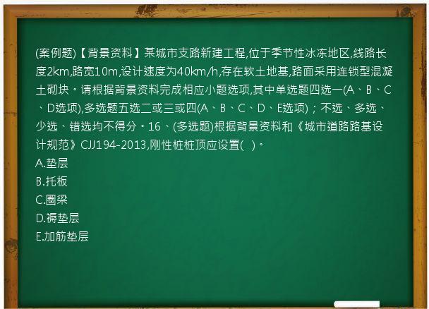 (案例题)【背景资料】某城市支路新建工程,位于季节性冰冻地区,线路长度2km,路宽10m,设计速度为40km/h,存在软土地基,路面采用连锁型混凝土砌块。请根据背景资料完成相应小题选项,其中单选题四选一(A、B、C、D选项),多选题五选二或三或四(A、B、C、D、E选项)；不选、多选、少选、错选均不得分。16、(多选题)根据背景资料和《城市道路路基设计规范》CJJ194-2013,刚性桩桩顶应设置(