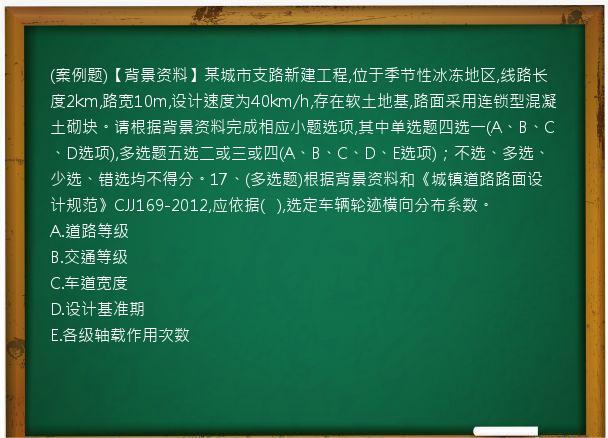 (案例题)【背景资料】某城市支路新建工程,位于季节性冰冻地区,线路长度2km,路宽10m,设计速度为40km/h,存在软土地基,路面采用连锁型混凝土砌块。请根据背景资料完成相应小题选项,其中单选题四选一(A、B、C、D选项),多选题五选二或三或四(A、B、C、D、E选项)；不选、多选、少选、错选均不得分。17、(多选题)根据背景资料和《城镇道路路面设计规范》CJJ169-2012,应依据(
