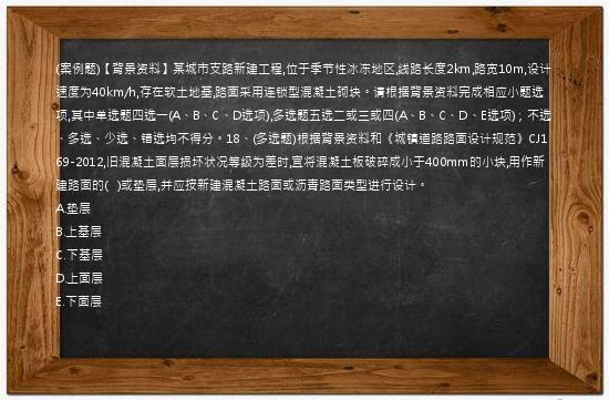 (案例题)【背景资料】某城市支路新建工程,位于季节性冰冻地区,线路长度2km,路宽10m,设计速度为40km/h,存在软土地基,路面采用连锁型混凝土砌块。请根据背景资料完成相应小题选项,其中单选题四选一(A、B、C、D选项),多选题五选二或三或四(A、B、C、D、E选项)；不选、多选、少选、错选均不得分。18、(多选题)根据背景资料和《城镇道路路面设计规范》CJ169-2012,旧混凝土面层损坏状况等级为差时,宜将混凝土板破碎成小于400mm的小块,用作新建路面的(