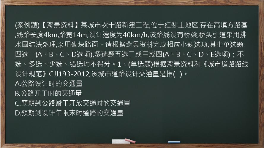 (案例题)【背景资料】某城市次干路新建工程,位于红黏土地区,存在高填方路基,线路长度4km,路宽14m,设计速度为40km/h,该路线设有桥梁,桥头引道采用排水固结法处理,采用砌块路面。请根据背景资料完成相应小题选项,其中单选题四选一(A、B、C、D选项),多选题五选二或三或四(A、B、C、D、E选项)；不选、多选、少选、错选均不得分。1、(单选题)根据背景资料和《城市道路路线设计规范》CJJ193-2012,该城市道路设计交通量是指(