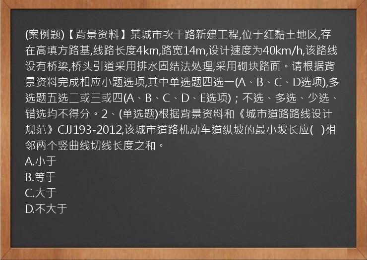 (案例题)【背景资料】某城市次干路新建工程,位于红黏土地区,存在高填方路基,线路长度4km,路宽14m,设计速度为40km/h,该路线设有桥梁,桥头引道采用排水固结法处理,采用砌块路面。请根据背景资料完成相应小题选项,其中单选题四选一(A、B、C、D选项),多选题五选二或三或四(A、B、C、D、E选项)；不选、多选、少选、错选均不得分。2、(单选题)根据背景资料和《城市道路路线设计规范》CJJ193-2012,该城市道路机动车道纵坡的最小坡长应(