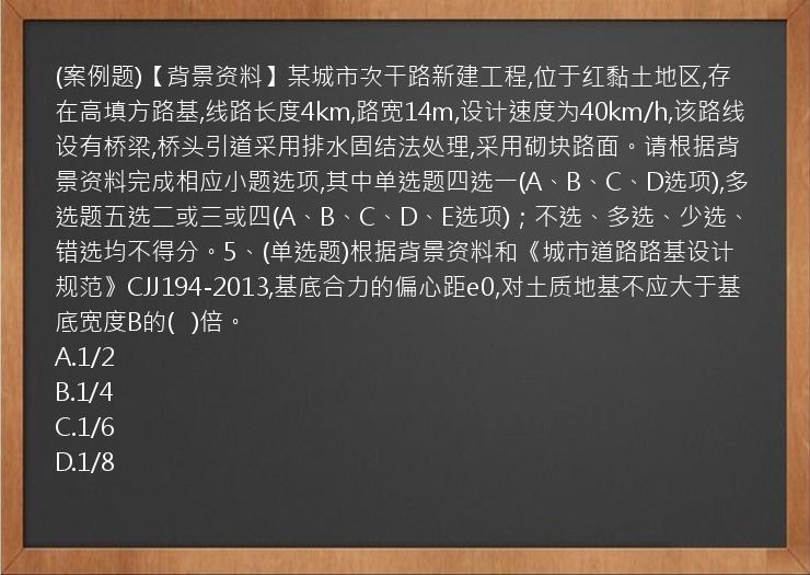 (案例题)【背景资料】某城市次干路新建工程,位于红黏土地区,存在高填方路基,线路长度4km,路宽14m,设计速度为40km/h,该路线设有桥梁,桥头引道采用排水固结法处理,采用砌块路面。请根据背景资料完成相应小题选项,其中单选题四选一(A、B、C、D选项),多选题五选二或三或四(A、B、C、D、E选项)；不选、多选、少选、错选均不得分。5、(单选题)根据背景资料和《城市道路路基设计规范》CJJ194-2013,基底合力的偏心距e0,对土质地基不应大于基底宽度B的(