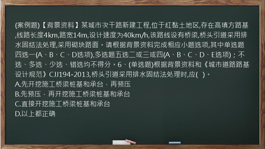 (案例题)【背景资料】某城市次干路新建工程,位于红黏土地区,存在高填方路基,线路长度4km,路宽14m,设计速度为40km/h,该路线设有桥梁,桥头引道采用排水固结法处理,采用砌块路面。请根据背景资料完成相应小题选项,其中单选题四选一(A、B、C、D选项),多选题五选二或三或四(A、B、C、D、E选项)；不选、多选、少选、错选均不得分。6、(单选题)根据背景资料和《城市道路路基设计规范》CJJ194-2013,桥头引道采用排水固结法处理时,应(